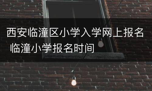 西安临潼区小学入学网上报名 临潼小学报名时间