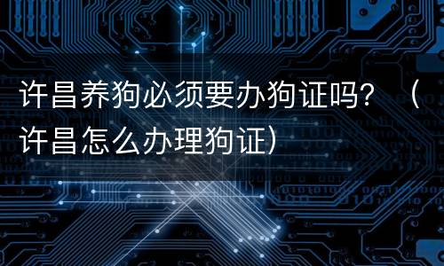 许昌养狗必须要办狗证吗？（许昌怎么办理狗证）
