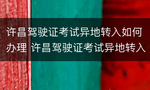 许昌驾驶证考试异地转入如何办理 许昌驾驶证考试异地转入如何办理流程