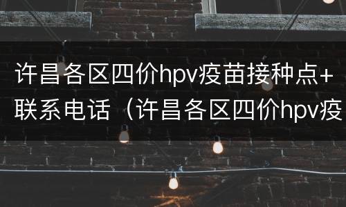 许昌各区四价hpv疫苗接种点+联系电话（许昌各区四价hpv疫苗接种点 联系电话是多少）
