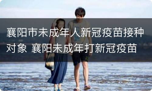 襄阳市未成年人新冠疫苗接种对象 襄阳未成年打新冠疫苗