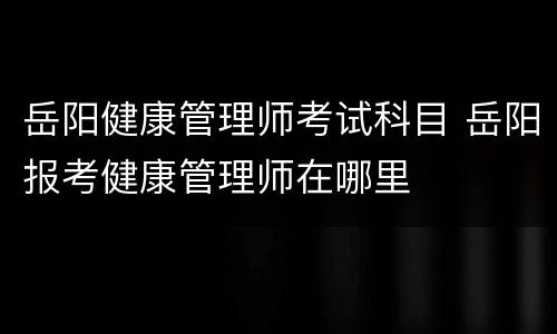 岳阳健康管理师考试科目 岳阳报考健康管理师在哪里