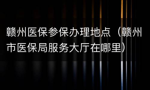 赣州医保参保办理地点（赣州市医保局服务大厅在哪里）