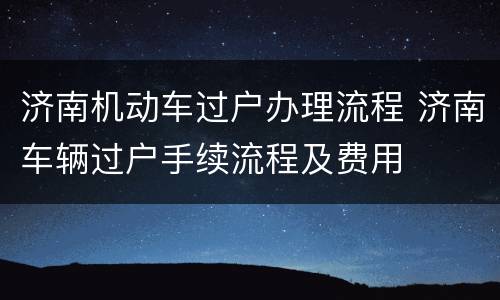 济南机动车过户办理流程 济南车辆过户手续流程及费用