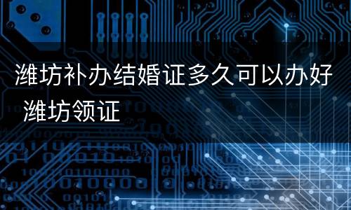 潍坊补办结婚证多久可以办好 潍坊领证