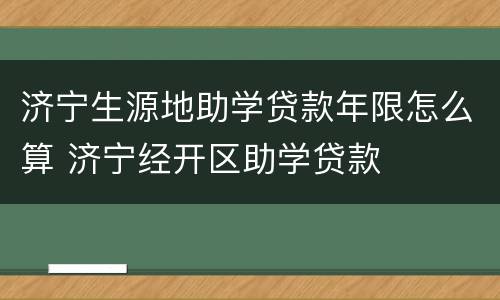 济宁生源地助学贷款年限怎么算 济宁经开区助学贷款