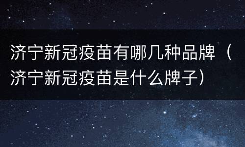 济宁新冠疫苗有哪几种品牌（济宁新冠疫苗是什么牌子）