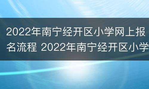 2022年南宁经开区小学网上报名流程 2022年南宁经开区小学网上报名流程及时间