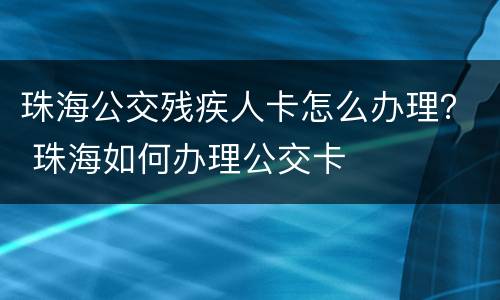 珠海公交残疾人卡怎么办理？ 珠海如何办理公交卡
