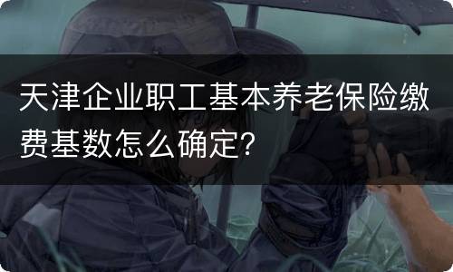 天津企业职工基本养老保险缴费基数怎么确定？