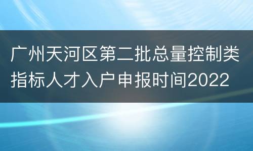 广州天河区第二批总量控制类指标人才入户申报时间2022