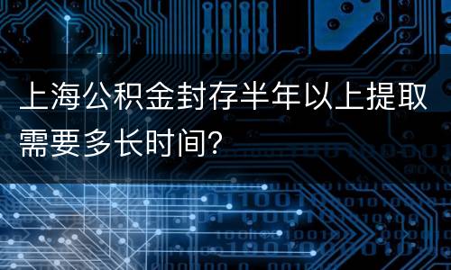 上海公积金封存半年以上提取需要多长时间？