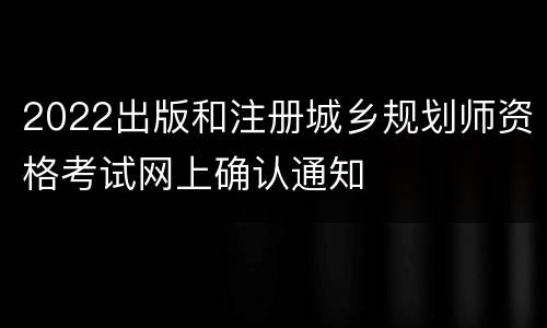 2022出版和注册城乡规划师资格考试网上确认通知