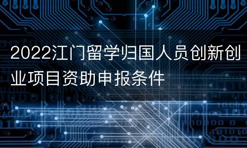 2022江门留学归国人员创新创业项目资助申报条件