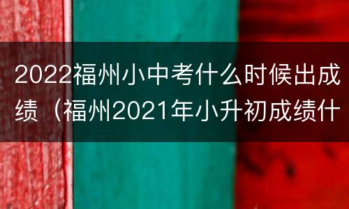 2022福州小中考什么时候出成绩（福州2021年小升初成绩什么时候出来）