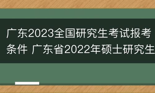 广东2023全国研究生考试报考条件 广东省2022年硕士研究生招生考试报名须知
