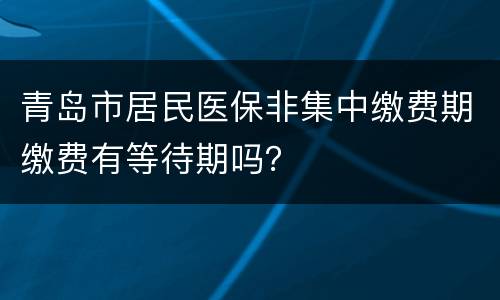 青岛市居民医保非集中缴费期缴费有等待期吗？