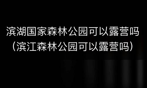 滨湖国家森林公园可以露营吗（滨江森林公园可以露营吗）