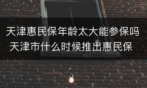 天津惠民保年龄太大能参保吗 天津市什么时候推出惠民保