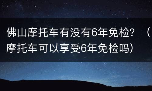 佛山摩托车有没有6年免检？（摩托车可以享受6年免检吗）
