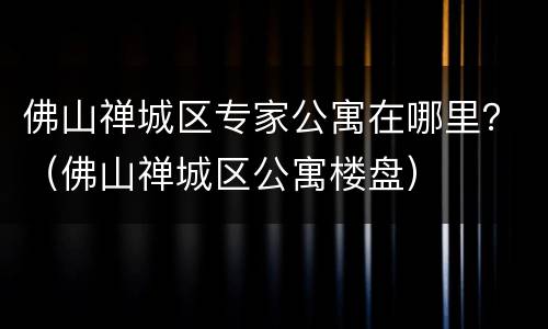 佛山禅城区专家公寓在哪里？（佛山禅城区公寓楼盘）