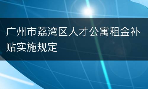 广州市荔湾区人才公寓租金补贴实施规定
