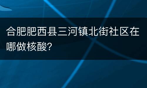 合肥肥西县三河镇北街社区在哪做核酸？