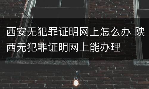 西安无犯罪证明网上怎么办 陕西无犯罪证明网上能办理