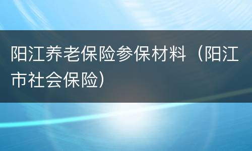 阳江养老保险参保材料（阳江市社会保险）