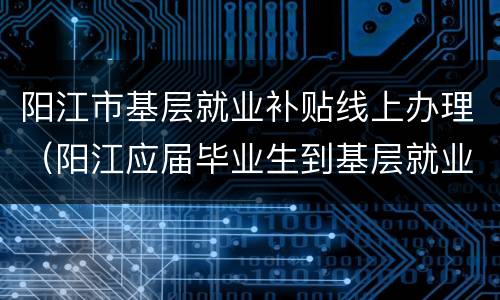 阳江市基层就业补贴线上办理（阳江应届毕业生到基层就业补贴）
