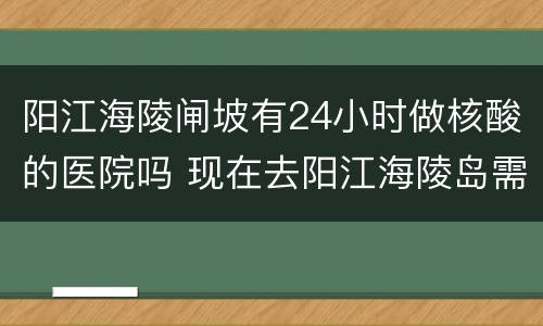 阳江海陵闸坡有24小时做核酸的医院吗 现在去阳江海陵岛需要做核酸吗