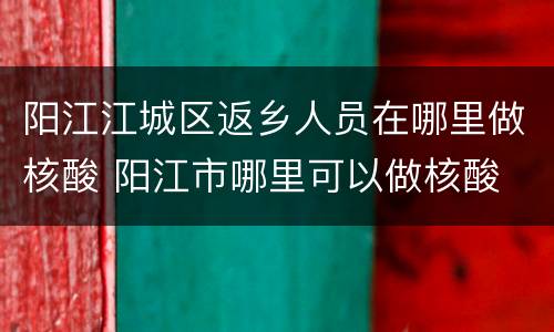 阳江江城区返乡人员在哪里做核酸 阳江市哪里可以做核酸
