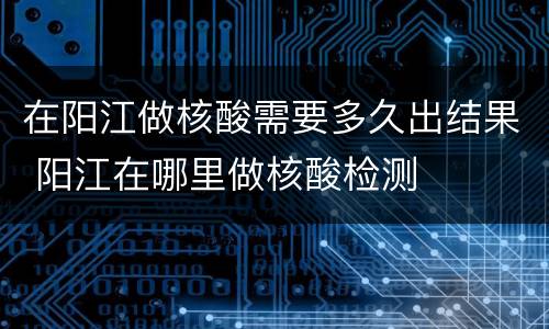 在阳江做核酸需要多久出结果 阳江在哪里做核酸检测