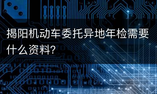 揭阳机动车委托异地年检需要什么资料？