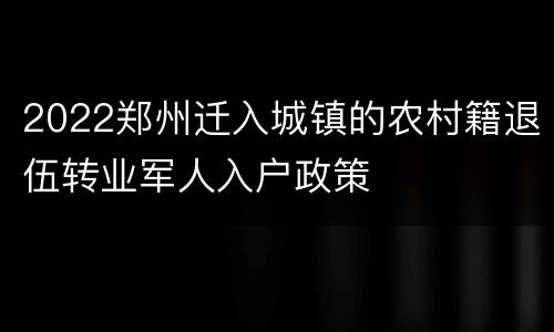 2022郑州迁入城镇的农村籍退伍转业军人入户政策