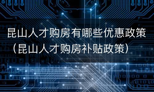 昆山人才购房有哪些优惠政策（昆山人才购房补贴政策）
