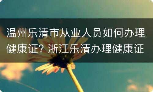 温州乐清市从业人员如何办理健康证? 浙江乐清办理健康证需要带什么