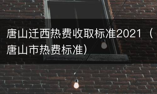 唐山迁西热费收取标准2021（唐山市热费标准）