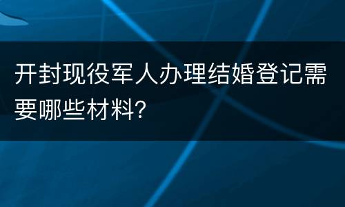 开封现役军人办理结婚登记需要哪些材料？