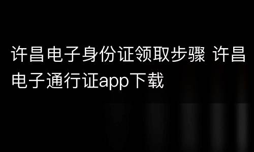 许昌电子身份证领取步骤 许昌电子通行证app下载