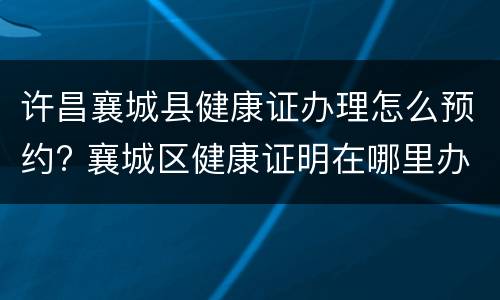许昌襄城县健康证办理怎么预约? 襄城区健康证明在哪里办