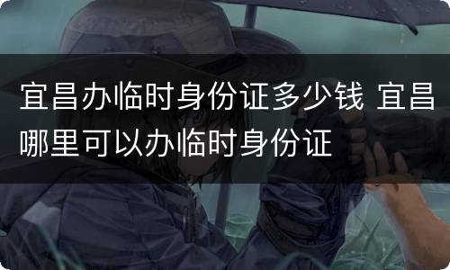 宜昌办临时身份证多少钱 宜昌哪里可以办临时身份证