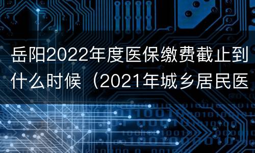 岳阳2022年度医保缴费截止到什么时候（2021年城乡居民医保缴费标准）