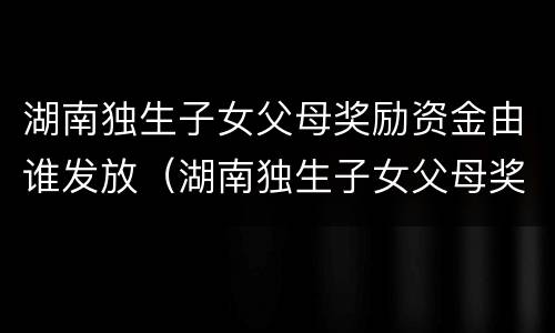 湖南独生子女父母奖励资金由谁发放（湖南独生子女父母奖励资金由谁发放的）