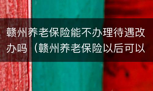 赣州养老保险能不办理待遇改办吗（赣州养老保险以后可以拿多少钱）