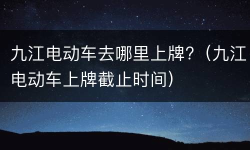 九江电动车去哪里上牌?（九江电动车上牌截止时间）
