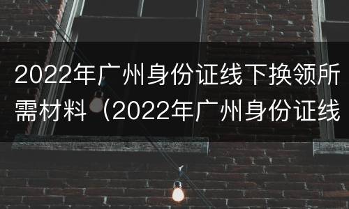 2022年广州身份证线下换领所需材料（2022年广州身份证线下换领所需材料有哪些）