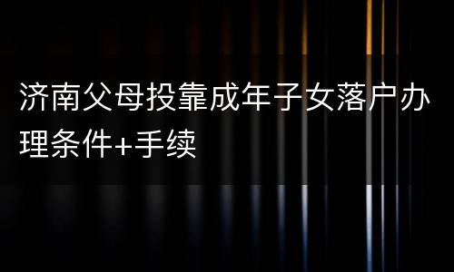 济南父母投靠成年子女落户办理条件+手续