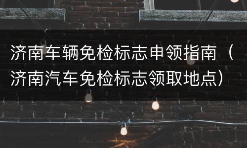 济南车辆免检标志申领指南（济南汽车免检标志领取地点）