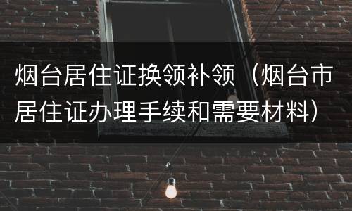 烟台居住证换领补领（烟台市居住证办理手续和需要材料）